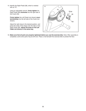 Page 1111
1414. Identify the Right Pedal (36), which is marked 
with an “R.” 
  Using an adjustable wrench, firmly tighten the 
Right Pedal (36) clockwise into the right side of 
the Crank (43). 
 Firmly tighten the Left Pedal (not shown) coun-
terclockwise into the left side of the Crank (not 
shown).
  Adjust the right strap to the desired position, and 
press the ends of the straps onto the tabs on the 
Right Pedal (36). Adjust the strap on the Left 
Pedal (not shown) in the same way. 
15. Make sure that all...
