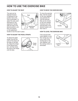 Page 1212
HOW TO USE THE EXERCISE BIKE
HOW TO ADJUST THE SEAT
The seat can be 
adjusted forward 
or backward to the 
position that is the 
most comfortable. To 
adjust the seat, push 
downward on the 
adjustment handle, 
slide the seat to the 
desired position, and 
then pull upward 
on the adjustment 
handle to lock the seat in place.
  HOW TO ADJUST THE PEDAL STRAPS
To adjust the pedal 
straps, first pull the 
ends of the straps off 
the tabs on the ped-
als. Adjust the straps 
to the desired posi-
tion, and...