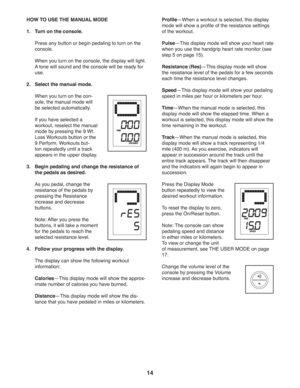 Page 1414
  HOW TO USE THE MANUAL MODE
1.  Turn on the console.
  Press any button or begin pedaling to turn on the 
console. 
  When you turn on the console, the display will light. 
A tone will sound and the console will be ready for 
use.
2.  Select the manual mode.
  When you turn on the con-
sole, the manual mode will 
be selected automatically. 
  If you have selected a 
workout, reselect the manual 
mode by pressing the 9 Wt. 
Loss Workouts button or the 
9 Perform. Workouts but-
ton repeatedly until a...