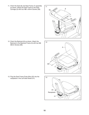 Page 1010
11
12
13
11.  Orient the Seat (8) and Seat Frame (7) assembly 
as shown. Attach the Seat Frame to the Seat 
Carriage (3) with four M8 x 40mm Screws (58).
12. Orient the Backrest (6) as shown. Attach the 
Backrest to the Backrest Frame (5) with two M6  
36mm Screws (69).
8
6
5
7
3
58
58
69
22
41
Receptacle
13. Plug the Seat Frame Pulse Wire (22) into the 
receptacle in the Left Seat Shield (41). 