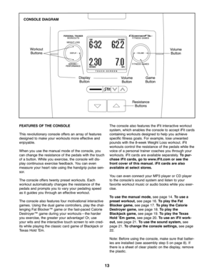 Page 1313
FEATURE SOF THE CONSOLE
Thisrevolu tionary consoleoffer san array offe atures
designed tomake your worko utsmoreeffective and
enjoyable.
Whenyou use the manualmode ofthe console, you
cancha ngethe resistance ofthe pedals wit h the to uch
of abu tton. While you exer cise,th e conso lewill dis \b
play contin uous exercise feedback. You can even
measure yourhe artrate using the hand grippu lse sen\b
so r.
Th econ sole offers twen typre set workouts. Each
workout automa tically change sthe resistan ceof...