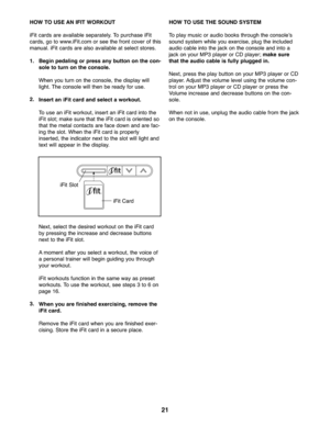 Page 21\f1
HOWTO USE AN IFIT WOR KOUT
iFit cards areavailable separ atel y.To purchase iFit
cards, go to www. iFit.com orsee thefront coverof this
manual. iFitcard sare also availabl eat select stores.
1\bBegi npeda ling orpress any button onthe con-
sol eto turn onthe cons ole\b
Wh enyou turn onthe console ,th e display will
light.The console willth en beready foruse .
\f\b
Ins ert an iFit card and select aworkout\b
To use aniFit worko ut,inse rtan iFitcard intothe
iFitslot; makesure thatth e iFi tcar dis...