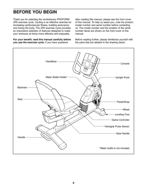 Page 44
*W ater bottle is not incl uded
Handl ebar
Seat
H andgr ip Pul se Sensor
SeatHandl e
Pedal/Str ap
Wheel
Level ing Foot
Uprigh tKnob
Consol e
Backrest
Han dle
Water Bot tle Hol der *
BEFORE YOU BEGIN
Game Contr oller
Th ank youfor select ingthe re volu tionary PROFO RM®
ZR3exercise cycle.Cycling isan effective exercisefor
incr ea sing cardiovascular fit ness, building endurance ,
andtoning the bod y.The ZR3 exerci secycl eprovide s
animpressive selection offeatur esdesign edtoma ke
your worko utsat home...