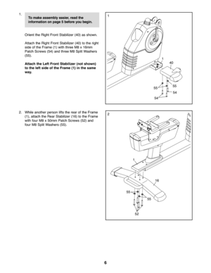 Page 66
\f.
Orient the Rig htFront Stabilizer (40)as shown.
Attach the Righ tFront Stabilizer(40) tothe right
side ofthe Frame (\f)with three M8x\f6mm
Patch Scre ws(54)and three M8 SplitWash ers
(55).
Attac hthe Left Front Stabilizer (notshown)
tothe left side ofthe Fram e(1) inthe same
way\b40
54\f\f
55
55
54
2. Whileano ther per son lifts the rear ofthe Frame
(\f), attach the RearStabi lizer(\f6) tothe Frame
with four M8 x50 mm Patch Screw s(52) and
fo ur M8 Split Washe rs(55) .2
55
55\f6
52 \f
Tomake...
