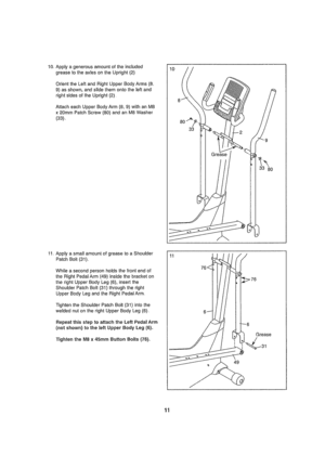 Page 11  
10,Apptyagenerousamount01theincluded 
greasetotheaxlesontheUpright(2) 
OrienttheLeftandRightUpperBodyArms(8, 
9)asshown,andslidethemontotheleftand 
riglltsideso!IheUpright(2). 
AttacheachUpperBodyArm(8,9)withanM8 
x20mrnPatchScrew(80)andanM8Washer 
(33), 10 
11.ApplyasmallamountofgreasetoaShoulder 
PatchBoll(31).. 
Whileasecondpersonholdsthefrontendof 
theRightPedalArm(49)insidethebracketon 
ll_erigh!UpperBodyLeg(6),insed1he 
ShoulderPatchBolt(31)throughtheright 
UpperBodyLegandtheRightPedalArm...