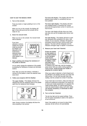 Page 16  
HOWTOUSETHEMANUALMODE 
1.Turnontheconsole, 
Pressanybuttonorbeginpedalingtoturnonthe 
console 
WhenyouturnonIheconsole,thedisplaywiii 
tighLAtonewillsoundandttleconsotewillbe 
readyforuse, 
2.Selectthemanualmode. 
Whenyouturnontheconsole,themanualmode 
wiltbesetecled 
ifyouhave 
selectedaworkout, 
reselectthemanual 
modebypressing 
theWeightLoss 
Workoutsorthe 
Performance 
Workoutsbutton 
repeatedlyuntil 
zerosappearinthe 
displays. [n,nn  
I 
Track 
3,Beginpedalingandchangetheresistanceof...