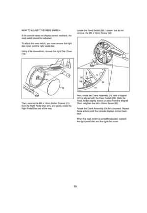 Page 19  
HOWTOADJUSTTHEREEDSWITCH 
Ittheconsofedoesnotdisplaycorrectfeedback,the 
reedswilchshouldbeadjusted 
Toadjustthereedswitch,youmustremovetheright 
disccoverandtherightpedaldisc 
Usingafla!screwdriver,removetherightDiscCover 
(18). 
Then,removetheM8x14mmButtonScrews{81) 
fromtheRightPedalDisc(27),andgentlyrotatethe 
RightPedalDiscoutoftheway. LocatetheReedSwitch(58)Loosen.butdonot 
remove,theM4x16ramScrew(92) 
Next,rotatetheCrankAssernbly(24)untilaMagnet 
(41)isalignedwiththeReedSwilch(58),_Slidethe...