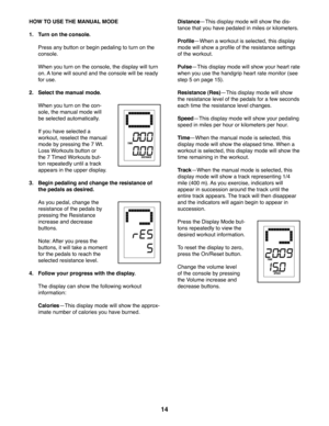 Page 1414
 HOW TO USE THE MANUAL MODE
1.  Turn on the console.
  Press any button or begin pedaling to turn on the 
console. 
  When you turn on the console, the display will turn 
on. A tone will sound and the console will be ready 
for use.
2.  Select the manual mode.
  When you turn on the con-
sole, the manual mode will 
be selected automatically. 
  If you have selected a 
workout, reselect the manual 
mode by pressing the 7 Wt. 
Loss Workouts button or 
the 7 Timed Workouts but-
ton repeatedly until a...