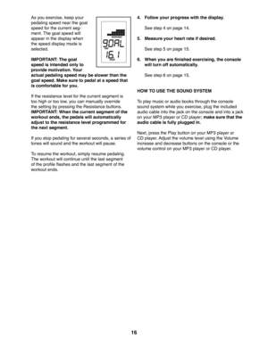Page 1616
  As you exercise, keep your 
pedaling speed near the goal 
speed for the current seg-
ment. The goal speed will 
appear in the display when 
the speed display mode is 
selected. 
  IMPORTANT: The goal 
speed is intended only to 
provide motivation. Your 
actual pedaling speed may be slower than the 
goal speed. Make sure to pedal at a speed that 
is comfortable for you. 
  If the resistance level for the current segment is 
too high or too low, you can manually override 
the setting by pressing the...
