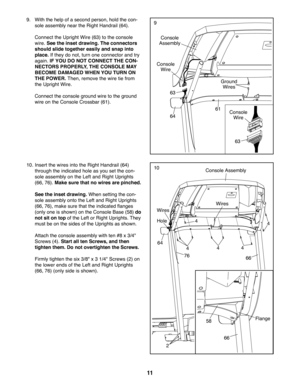 Page 1111
9. With the help of a second person, hold the con-
sole assembly near the Right Handrail (64).
 Connect the Upright Wire (63) to the console 
wire. See the inset drawing. The connectors 
should slide together easily and snap into 
place. If they do not, turn one connector and try 
again. IF YOU DO NOT CONNECT THE CON-
NECTORS PROPERLY, THE CONSOLE MAY 
BECOME DAMAGED WHEN YOU TURN ON 
THE POWER. Then, remove the wire tie from 
the Upright Wire.
 Connect the console ground wire to the ground 
wire on...