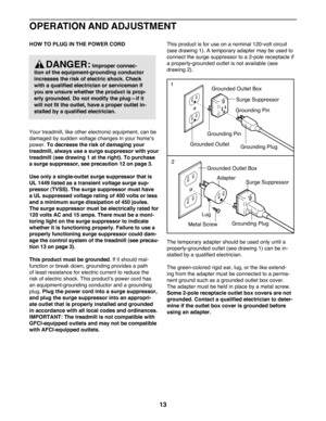 Page 1313
OPERATION AND ADJUSTMENT
HOW TO PLUG IN THE POWER CORD 
Your treadmill, like other electronic equipment, can be 
damaged by sudden voltage changes in your home’s 
power. To decrease the risk of damaging your 
treadmill, always use a surge suppressor with your 
treadmill (see drawing 1 at the right). To purchase 
a surge suppressor, see precaution 12 on page 3.  
Use only a single-outlet surge suppressor that is 
UL 1449 listed as a transient voltage surge sup-
pressor (TVSS). The surge suppressor must...