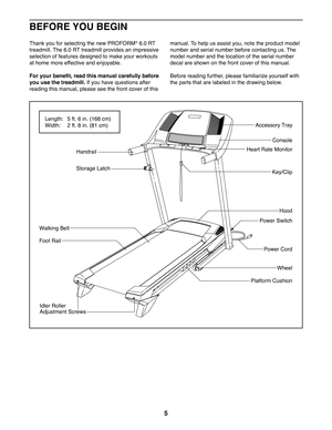 Page 55
Thank you for selecting the new PROFORM® 6.0 RT 
treadmill. The 6.0 RT treadmill provides an impressive 
selection of features designed to make your workouts 
at home more effective and enjoyable.
For your benefit, read this manual carefully before 
you use the treadmill. If you have questions after 
reading this manual, please see the front cover of this 
manual. To help us assist you, note the product model 
number and serial number before contacting us. The 
model number and the location of the...