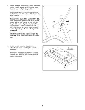 Page 99
Bolts and washers
pr eattached in Logen\
5.    Identify the Right Handrail (64), which is marked 
“Right.” Have a second person hold the Right 
Handrail near the Right Upright (76).
    Route the Upright Wire (63) into the bottom of 
the Right Handrail (64) and out of the hole in the 
Right Handrail.
  Be careful not to pinch the Upright Wire (63). 
Insert and partially tighten a 5/16" x 3/4" Screw 
(5) with a 5/16" Star Washer (6) into the Right 
Upright (76) and the Right Handrail (64)....