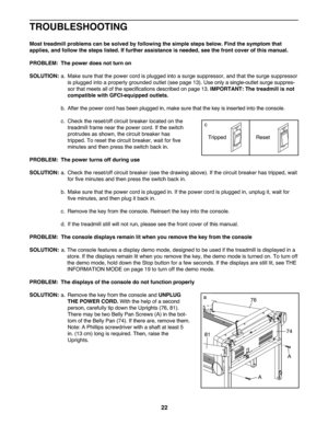 Page 2222
TROU BLESHO OTING
Mosttreadmi llproblem scan besolved byfollow ingthesim ple ste ps below .Find thesymptom that
applies,andfollow the steps listed. Iffurther assistanc eis needed, seethefront cover ofthis manual .
PROB LEM: The power doesnot turn on
SOLU TION: a. Ma kesur ethat the power cordisplugg edinto asurge suppressor\b andthat the surg e suppressor
is plug gedint oapr oper lygroun dedoutlet (seepage13). Use onlyasin gle-outl etsurge suppres -
sor that meet sall ofthe speci fica tions descri...