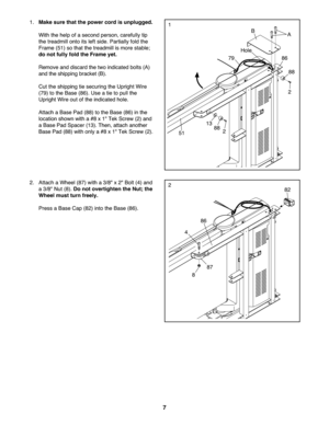 Page 77
2.Attach aW hee l(8 7) with a3/8" x2" Bolt (4)an d
a3/8 "Nut (8).Do not over tight enthe Nut; the
Wheelmust turnfreely.
Press aBase Cap(8 2) into theBa se (86 ).
86
4
8
282
87
1.Mak esure that thepower cord isunplugged.
With the help ofa second perso n\bcareful lytip
th e trea dmill ontoits left side. Parti allyfol dthe
Frame (51)so tha tth etrea dmillis more stable;
do not fully fold theFram eyet .
Remove anddiscard th e two indica tedbolts (A)
and the shipping bracket(B).
Cut theshipp...