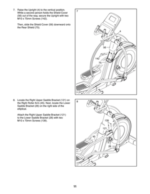 Page 1111
88.  Locate the Right Upper Saddle Bracket (121) on 
the Right Roller Arm (45). Next, locate the Lower 
Saddle Bracket (26) on the right side of the 
elliptical. 
 Attach the Right Upper Saddle Bracket (121) 
to the Lower Saddle Bracket (26) with two 
M10 x 70mm Screws (139).
45
26
121
139
77.  Raise the Upright (4) to the vertical position. 
While a second person holds the Shield Cover 
(56) out of the way, secure the Upright with two 
M10 x 75mm Screws (142).
 Then, slide the Shield Cover (56)...