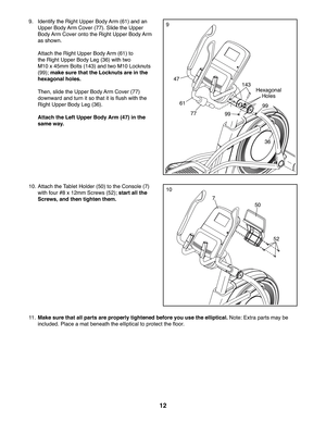 Page 1212
11 .  Make sure that all parts are properly tightened before you use the elliptical. Note: Extra parts may be 
included. Place a mat beneath the elliptical to protect the floor.
1010. Attach the Tablet Holder (50) to the Console (7) 
with four #8 x 12mm Screws (52); start all the 
Screws, and then tighten them.
50
52
7
99.  Identify the Right Upper Body Arm (61) and an 
Upper Body Arm Cover (77). Slide the Upper 
Body Arm Cover onto the Right Upper Body Arm 
as shown. 
  Attach the Right Upper Body...