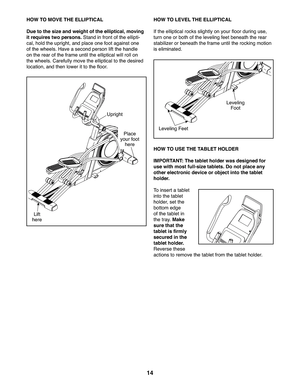 Page 1414
HOW TO MOVE THE ELLIPTICAL
Due to the size and weight of the elliptical, moving 
it requires two persons. Stand in front of the ellipti-
cal, hold the upright, and place one foot against one 
of the wheels. Have a second person lift the handle 
on the rear of the frame until the elliptical will roll on 
the wheels. Carefully move the elliptical to the desired 
location, and then lower it to the floor.
HOW TO LEVEL THE ELLIPTICAL
If the elliptical rocks slightly on your floor during use, 
turn one or...