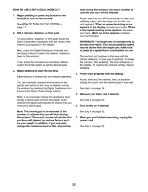 Page 2222
 HOW TO USE A SET-A-GOAL WORKOUT
1.   Begin pedaling or press any button on the 
console to turn on the console.
  See HOW TO TURN ON THE POWER on 
page 17.
2.  Set a calories, distance, or time goal.
  To set a calorie, distance, or time goal, press the 
Set A Goal button repeatedly until the name of the 
desired goal appears in the display. 
  Next, press the Digital Resistance increase and 
decrease buttons to select the desired resistance 
level for the workout.
  Then, press the increase and...