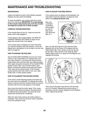 Page 2828
MAINTENANCE
Inspect and tighten all parts of the elliptical regularly. 
Replace any worn parts immediately. 
To   c l e a n   t h e   e l l i p t i c a l ,   u s e   a   d a m p   c l o t h   a n d   a   s m a l l  
amount of mild soap. IMPORTANT: To avoid damage 
to the console, keep liquids away from the console 
and keep the console out of direct sunlight.
CONSOLE TROUBLESHOOTING
If the console does not turn on, make sure that the 
power cord is fully plugged in. 
If lines appear in the console...