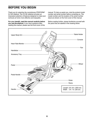 Page 66
Fan
Console
Ta b l e t   H o l d e rUpper Body Arm
Heart Rate Monitor
WheelPedal
Roller
Pedal Handle
Handle
Accessory Tray
Ramp
Handlebar
Length:  6 ft. 8 in. (203 cm)
Width:  2 ft. 1 in. (64 cm)
Thank you for selecting the revolutionary PROFORM® 
9.0 NE elliptical. The 9.0 NE elliptical provides an 
impressive selection of features designed to make your 
workouts at home more effective and enjoyable.
For your benefit, read this manual carefully before 
you use the elliptical. If you have questions...