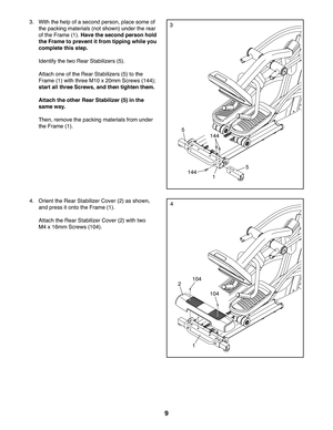Page 99
4.  Orient the Rear Stabilizer Cover (2) as shown, 
and press it onto the Frame (1). 
 Attach the Rear Stabilizer Cover (2) with two 
M4 x 16mm Screws (104).
4
104
104
1
2
3.  With the help of a second person, place some of 
the packing materials (not shown) under the rear 
of the Frame (1). Have the second person hold 
the Frame to prevent it from tipping while you 
complete this step. 
 Identify the two Rear Stabilizers (5).
 Attach one of the Rear Stabilizers (5) to the 
Frame (1) with three M10 x...