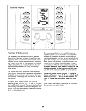 Page 141\f
FEATURES OFTHE CONSOLE
Theadvan cedconsole offersan arr ay of fe atu re s
designed toma keyour wor kouts more effe ctive and
enjoyable \bW he nyou select theman ualm ode of th e
co nsole ,yo ucan changethe resi sta nce of th e peda ls
withatouch ofthe dial\b Asyou exer cise,th e console
will provid eco ntinuo usexe rcise feedb ack\b Youca n
even measu reyour heartrate using the handg rip
pulse sensor\b
Theco nsole also offe rs ten pr eset train er wo rkouts\b
Each workou taut omatic allychang esth e...