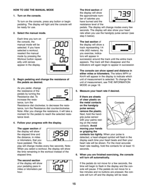 Page 1515
HOWTO USE THEMANUAL MODE
1. Turn on the console.
To turn on the conso le,press anybutton orbegin
pedalin g\bThe disp lay willligh tand theconso le will
be rea dyfor use \b
2. Sele ctthe manual mode.
Each time you turn on
th e co nso le,the
man ualmod ewill be
sele cted \bIf you have
sele cted awo rkou t,
reselectthe manu al
mod eby pressing the
Workou tbut ton repe at-
edly un tilzero es
appea rin the displa y\b
3.Begi npeda ling and change theresista nceof
thepedal sas des ired.
A s you pedal,ch an...