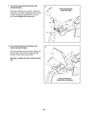Page 101\b
9\bTip: Avoid pinching thePuls eWi re (38 )
during thisstep.
Orie ntthe Pulse Bar(7) as sho wn\b Attach the
Pulse Bar tothe Sea tCar riage (6)withtw oM10
x36mm Screw s(5 7) andtwo M10 Lockn uts
(58)\bDo not tighten theScre wsyet.9
10\b Tip: Avoid pinching thePuls eWi re (not
show n)duri ngthis step.
Atta ch the Backre st(8) tothe Sea tCarriag e(6)
with two M6 x18m mPatch Screws (59) and
two M6 x4\fmm Patch Scre ws(60) \b
See step 9.Tighte nthe M1\b x36m mSc rews
(57 ).10
7
38
57
59
60 58
68
6
57
Avoi...