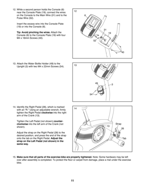 Page 1111
12
13
12. While a second person holds the Console (6) 
near the Console Plate (19), connect the wires 
on the Console to the Main Wire (31) and to the 
Pulse Wire (52). 
  Insert the excess wire into the Console Plate 
(19) or into the Console (6). 
 Tip: Avoid pinching the wires. Attach the 
Console (6) to the Console Plate (19) with four 
M4 x 16mm Screws (40).
6
19
31
40
52
349
26
Strap
Tab
13
54
13. Attach the Water Bottle Holder (49) to the 
Upright (3) with two M4 x 22mm Screws (54).
14....