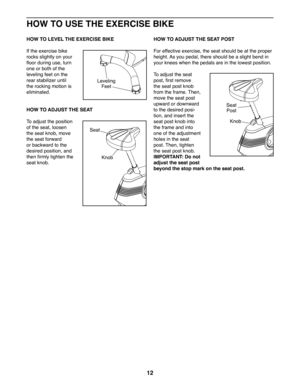 Page 1212
HOW TO USE THE EXERCISE BIKE
HOW TO LEVEL THE EXERCISE BIKE
If the exercise bike 
rocks slightly on your 
floor during use, turn 
one or both of the 
leveling feet on the 
rear stabilizer until 
the rocking motion is 
eliminated.
HOW TO ADJUST THE SEAT
To adjust the position 
of the seat, loosen 
the seat knob, move 
the seat forward 
or backward to the 
desired position, and 
then firmly tighten the 
seat knob. 
HOW TO ADJUST THE SEAT POST
For effective exercise, the seat should be at the proper...