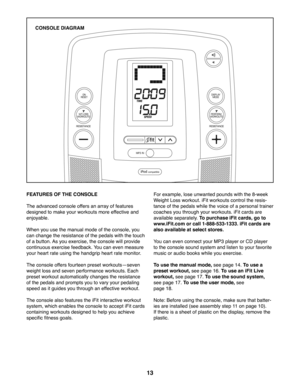 Page 1313
FEATURES OF THE CONSOLE
The advanced console offers an array of features 
designed to make your workouts more effective and 
enjoyable. 
When you use the manual mode of the console, you 
can change the resistance of the pedals with the touch 
of a button. As you exercise, the console will provide 
continuous exercise feedback. You can even measure 
your heart rate using the handgrip heart rate monitor.
The console offers fourteen preset workoutsiseven 
weight loss and seven performance workouts. Each...