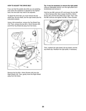 Page 2020
HOW TO ADJUST THE DRIVE BELT
If you can feel the pedals slip while you are pedaling, 
even when the resistance is adjusted to the highest 
level, the drive belt may need to be adjusted. 
To adjust the drive belt, you must remove the top 
shield cap, the top shield, and the right shield (see the 
instructions below). 
Using a flat screwdriver, remove the Top Shield Cap 
(10). Then, remove the two M4 x 16mm Screws (40) 
and lift the Top Shield (9) away from the frame.
Remove the five M4 x 16mm Screws...