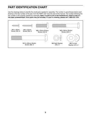 Page 55
M8 Split Washer (45)c4
M8 x 25mm Button Screw (44)c6
M8 x 60mm Button Screw (43)c4
M4 x 22mmScrew (54)c2
M4 x 16mmScrew (40)c6
M10 x 80mm Button Screw (36)c2
M8 Curved
 Washer (57)c2
 PART IDENTIFICATION CHART
Use the drawings below to identify the small parts needed for assembly. The number in parentheses below each 
drawing is the key number of the part, from the PART LIST near the end of this manual. The number following the 
key number is the quantity needed for assembly. Note: If a part is not in...