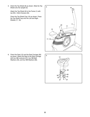 Page 88
5
6
 5.  Orient the Top Shield (9) as shown. Slide the Top 
Shield onto the Upright (3).
  Attach the Top Shield (9) to the Frame (1) with 
two M4 x 16mm Screws (40).
  Orient the Top Shield Cap (10) as shown. Press 
the Top Shield Cap onto the Left and Right 
Shields (17, 18).
1
340
17, 18
9
10
12
30
37
5656
4545
37
 6.  Orient the Seat (12) and the Seat Carriage (30) 
as shown. Attach the Seat to the Seat Carriage 
with four M8 Locknuts (37), four M8 Split 
Washers (45), and four M8 Washers (56). 