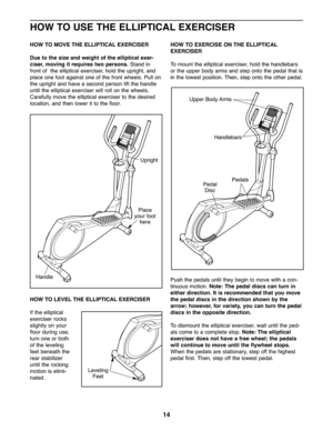 Page 14\b4
HOWTO US ETHE ELLIPTICAL EXERCISER
HOWTO MOVE THEELLIPTIC ALEXERCISER
Due to the size and weight ofthe elliptic alexer-
ciser ,mov ingit requires two persons. Stand in
frontof the elliptica lexer ciser, holdthe uprigh t,and
place onefoot again ston eof the front wheel s\bPull on
the uprig htandha ve asecon dper son liftthe handle
untilthe elliptica lexe rciser will rol lo n the whee ls\b
Carefully movethe ellipti calexer ciser tothe desire d
location, andthe nlower itto the floor\b
HOWTO LEVE LTHE...