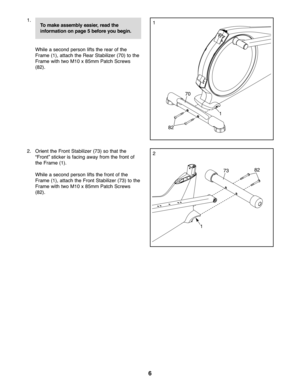 Page 66
1\b
While ase con dper son lifts the rear ofthe
Frame (1),attach the Rear Stabilizer (70) tothe
Frame withtwo M10 x85m mPatch Screws
(8\f)\b
\f\b Orie ntthe Fro ntSta bilizer (73) sotha tth e
“Fron t”sticker isfacin gaw ay fromthe fron tof
th e Fra me (1)\b
Whilease con dper son lifts the fron tof the
Frame (1),attach the Fr ont Stabi lizer(73) tothe
Frame withtwo M10 x85m mPatch Screws
(8\f)\b
70
8\f
1
1
\f
1
8\f73
Tomake assembly easier,readthe
in form ationon page \fbef ore you begi n. 