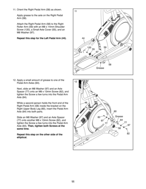 Page 1111
1111. Orient the Right Pedal Arm (58) as shown.
 Apply grease to the axle on the Right Pedal 
Arm (58).
 Attach the Right Pedal Arm (58) to the Right 
Roller Arm (59) with an M8 x 14mm Shoulder 
Screw (120), a Small Axle Cover (55), and an 
M8 Washer (97).
 Repeat this step for the Left Pedal Arm (44).
Grease
55
58
59
44
97
82
82
97
97
77
60
46
64
12. Apply a small amount of grease to one of the 
Pedal Arm Axles  (64). 
 Next, slide an M8 Washer (97) and an Axle 
Spacer (77) onto an M8 x 13mm Screw...