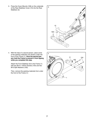 Page 77
3
2
106
15
3. Press the Cover Mounts (106) on the underside 
of the Rear Stabilizer Cover (15) into the Rear 
Stabilizer (2). 
44. With the help of a second person, place some 
of the packing materials (not shown) under the 
front of the Frame (1). Have the second per-
son hold the Frame to prevent it from tipping 
while you complete this step.
 Attach the Front Stabilizer (6) to the Frame (1)
with two M10 x 122mm Screws (104) and two 
M10 Split Washers (105).
 Then, remove the packing materials from...