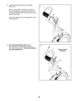 Page 1010
9
7
4
63
11 0
9. Untie and discard the wire tie on the Main 
Wire (110).
 While a second person holds the Console (7) 
near the Upright (4), connect the wires on the 
Console to the Main Wire (110) and to the Pulse 
Sensor Wires (63). 
 Insert the excess wire into the Upright (4) or into 
the Console (7). 
10
Avoid pinching 
the wires
7
10. Tip: Avoid pinching the wires. Attach 
the Console (7) to the Upright (4) with four 
M4 x 16mm Screws (101); start all the Screws, 
and then tighten them.
101
101
4 