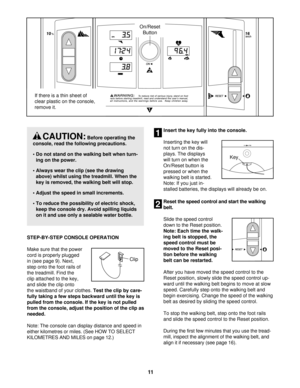 Page 11STEP-BY-STEP CONSOLE OPERATION 
Make sure that the power
cord is properly plugged
in (see page 9). Next,
step onto the foot rails of
the treadmill. Find the
clip attached to the key,
and slide the clip onto
the waistband of your clothes. Test the clip by care-
fully taking a few steps backward until the key is
pulled from the console. If the key is not pulled
from the console, adjust the position of the clip as
needed. 
Note: The console can display distance and speed in
either kilometres or miles. (See...