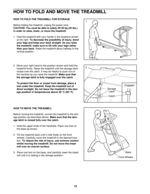 Page 13HOW TO FOLD AND MOVE THE TREADMILL
HOW TO FOLD THE TREADMILL FOR STORAGE
Before folding the treadmill, unplug the power cord.
CAUTION: You must be able to safely lift 20 kg (45 lbs.)
in order to raise, lower, or move the treadmill. 
1.  Hold the treadmill with your hands in the locations shown
at the right. To decrease the possibility of injury, bend
your legs and keep your back straight. As you raise
the treadmill, make sure to lift with your legs rather
than your back.Raise the treadmill about halfway...