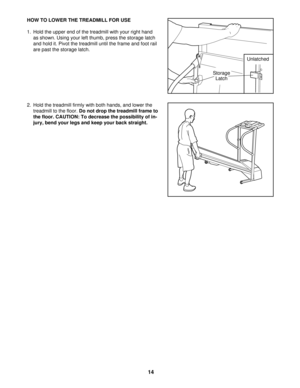 Page 14HOW TO LOWER THE TREADMILL FOR USE
1. Hold the upper end of the treadmill with your right hand
as shown. Using your left thumb, press the storage latch
and hold it. Pivot the treadmill until the frame and foot rail
are past the storage latch.
2. Hold the treadmill firmly with both hands, and lower the
treadmill to the floor. Do not drop the treadmill frame to
the floor. CAUTION: To decrease the possibility of in-
jury, bend your legs and keep your back straight.
Storage 
Latch
Unlatched
14 