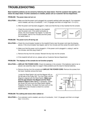 Page 15TROUBLESHOOTING
Most treadmill problems can be solved by following the steps below. Find the symptom that applies, and
follow the steps listed. If further assistance is needed, please call our Customer Service Department.
PROBLEM: The power does not turn on
SOLUTION:a. Make sure that the power cord is plugged into a properly earthed outlet (see page 9). If an extension
cord is needed, use only a 3-conductor, 1 mm
2(14-gauge) cord that is no longer than 1.5 m (5 ft.).
b. After the power cord has been...