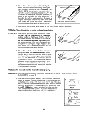 Page 16b. If the walking belt is overtightened, treadmill perfor-
mance may decrease and the walking belt may be-
come damaged. Remove the key and UNPLUG THE
POWER CORD. Using the allen wrench, turn both
rear roller adjustment bolts counterclockwise, 1/4 of a
turn. When the walking belt is properly tightened, you
should be able to lift each side of the walking belt 5 to
8 cm (2 to 3 in.) off the walking platform. Be careful to
keep the walking belt centred. Plug in the power cord,
insert the key and run the...