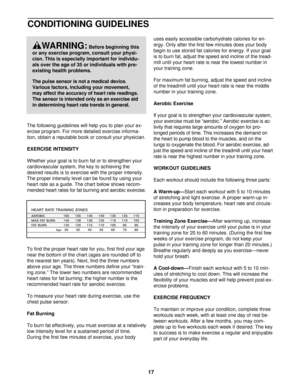 Page 17CONDITIONING GUIDELINES
The following guidelines will help you to plan your ex-
ercise program. For more detailed exercise informa-
tion, obtain a reputable book or consult your physician. 
EXERCISE INTENSITY
Whether your goal is to burn fat or to strengthen your
cardiovascular system, the key to achieving the 
desired results is to exercise with the proper intensity.
The proper intensity level can be found by using your
heart rate as a guide. The chart below shows recom-
mended heart rates for fat...
