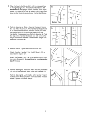Page 73
14
11
1
5
3.  Align the hole in the Handrail (1) with the indicated hole
in the right Upright (11). Thread a Handrail Screw (53)
two turnsinto the Upright and the Handrail at the angle
shown in drawing 3b. It may be helpful to lift up and push
down on the Handrail as you thread the Handrail Screw.
4. Refer to drawing 4a. Slide a Handrail Endcap (41) onto
the end of the Handrail (1). The Handrail Endcap should
fit on the Handrail as shown, with the narrow part of the
Handrail Endcap on top. Pivot the...