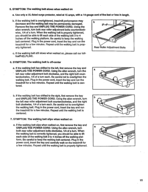 Page 15  
5.SYMPTOM:Thewalkingbeltslowswhenwalkedon 
a.UseonlyaUL-tistedsurgeprotector,ratedat15amps,witha14-gaugecordoffivefeetorlessInlength. 
b.Ifthewalkingbeltisovedightened,treadmillperformancemay 
decreaseandthewalkingbeltmaybepermanentlydamaged. 
RemovethekeyandUNPLUGTHEPOWERCORD.Usingthe 
allenwrench,tumbothrearrolleradjustmentboltscountemlock- 
wise,1/4ofaturn.WhenthewalkingbeltIspropedytightened, 
youshouldbeabletolifteachsideofthewalkingbelt3to4 
inchesoffthewalkingplatform.Becarefultokeepthewalking...