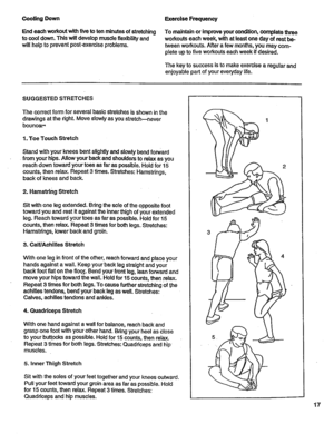 Page 17  
CoolingDown 
Endeachworkoutwithfivetotenminutesofstretching 
tocooldown.Thiswilldevelopmuscleflexibilityand 
willhelptopreventpost-exerciseproblems. ExerciseFrequency 
TomaintainorImproveyourcondition,completethree 
workoutseachweek,withatleastonedayofrestbe- 
tweenworkouts.Afterafewmonths,youmaycom- 
pleteuptofiveworkoutseachweekifdesired. 
Thekeytosuccessistomakeexercisearegularand 
enjoyablepartofyoureverydaylife. 
SUGGESTEDSTRETCHES 
Thecorrectformforseveralbasicstretchesisshowninthe...