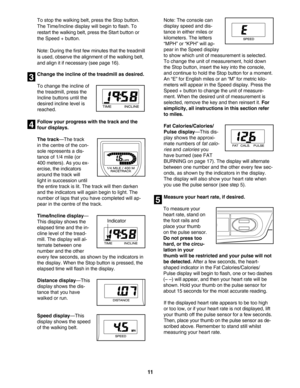 Page 11To stop the walking belt, press the Stop button.
The Time/Incline display will begin to flash. To
restart the walking belt, press the Start button orthe Speed + button.   
Note: During the first few minutes that the treadmill
is used, observe the alignment of the walking belt,and align it if necessary (see page 16).
Change the incline of the treadmill as desired.
To change the incline of
the treadmill, press the
Incline buttons until the
desired incline level is
reached. 
Follow your progress with the...